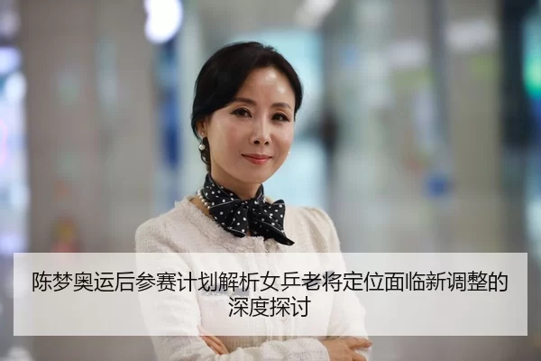 陈梦奥运后参赛计划解析女乒老将定位面临新调整的深度探讨