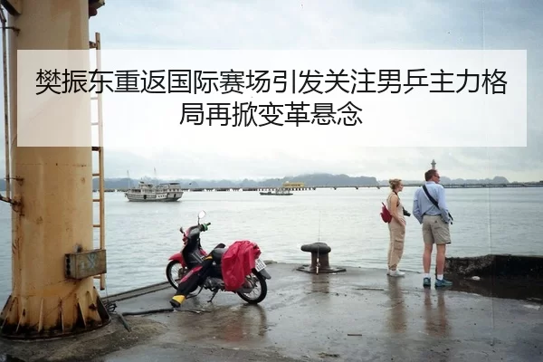 樊振东重返国际赛场引发关注男乒主力格局再掀变革悬念