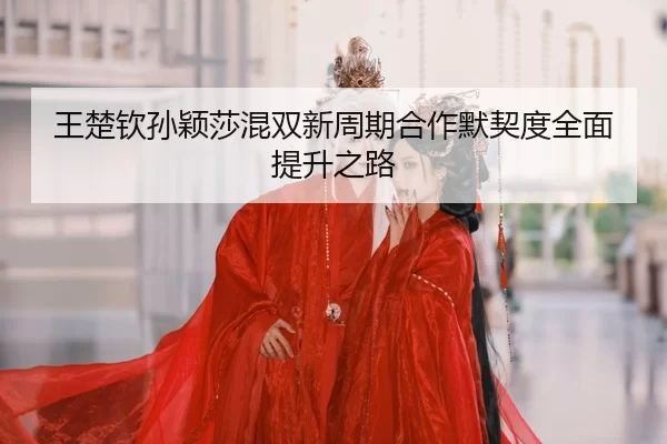 王楚钦孙颖莎混双新周期合作默契度全面提升之路