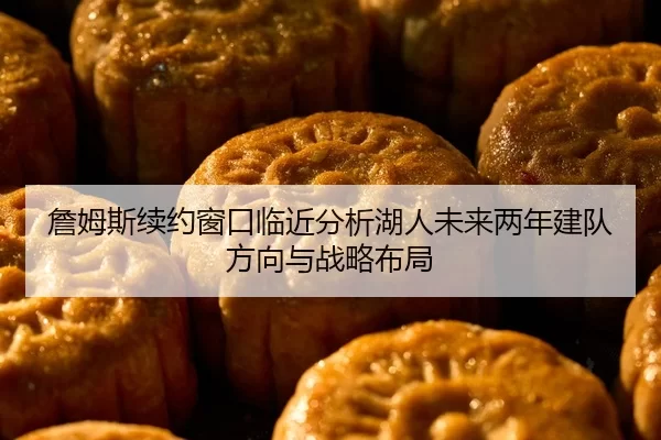 詹姆斯续约窗口临近分析湖人未来两年建队方向与战略布局