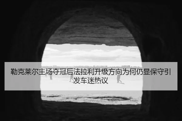 勒克莱尔主场夺冠后法拉利升级方向为何仍显保守引发车迷热议