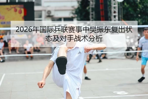 2026年国际乒联赛事中樊振东复出状态及对手战术分析