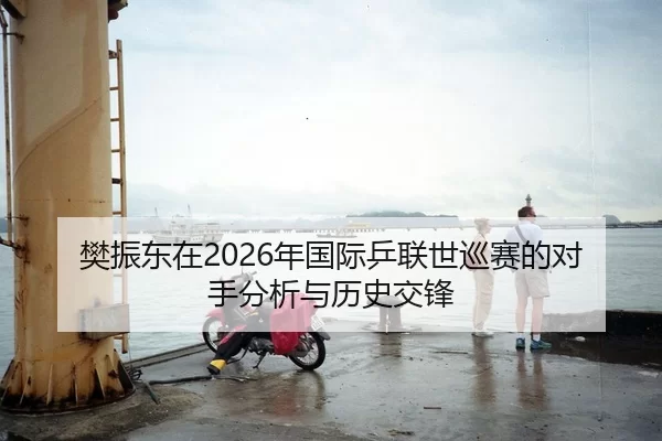 樊振东在2026年国际乒联世巡赛的对手分析与历史交锋