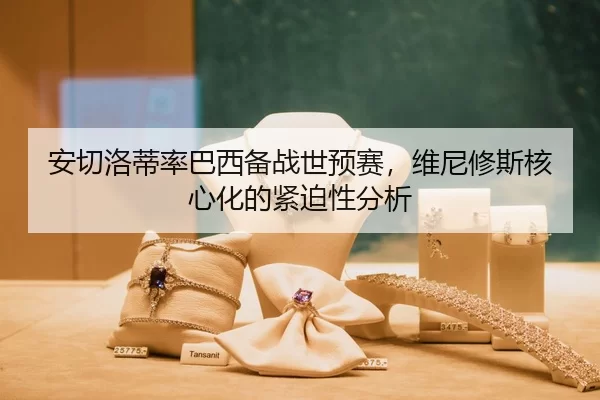 安切洛蒂率巴西备战世预赛，维尼修斯核心化的紧迫性分析