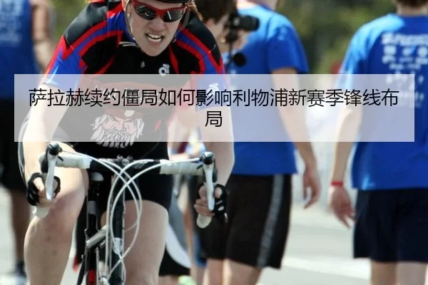 萨拉赫续约僵局如何影响利物浦新赛季锋线布局