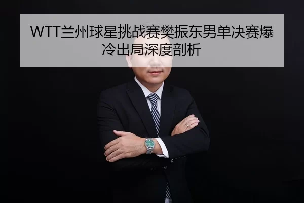 WTT兰州球星挑战赛樊振东男单决赛爆冷出局深度剖析