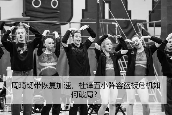 周琦韧带恢复加速，杜锋五小阵容篮板危机如何破局？