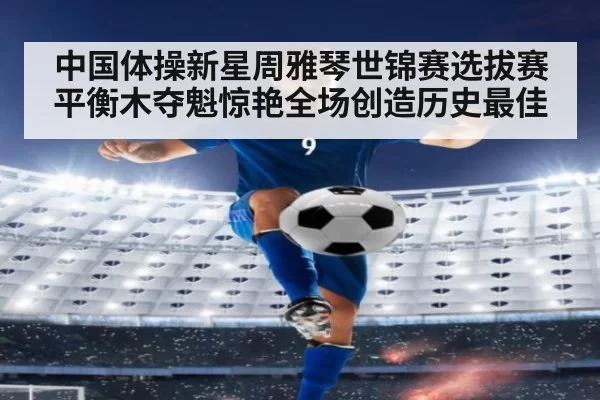 中国体操新星周雅琴世锦赛选拔赛平衡木夺魁惊艳全场创造历史最佳