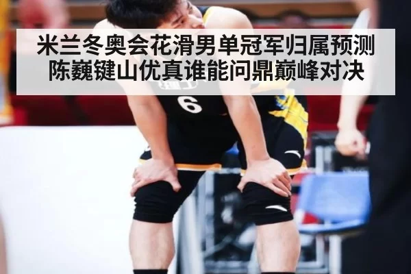 米兰冬奥会花滑男单冠军归属预测 陈巍键山优真谁能问鼎巅峰对决