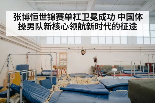 张博恒世锦赛单杠卫冕成功 中国体操男队新核心领航新时代的征途