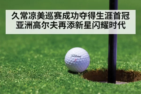 久常凉美巡赛成功夺得生涯首冠亚洲高尔夫再添新星闪耀时代