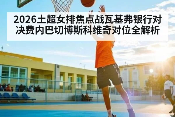 2026土超女排焦点战瓦基弗银行对决费内巴切博斯科维奇对位全解析